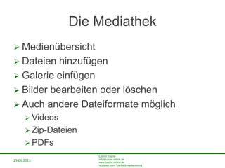 29.06.2013
Cathrin Tusche
info@tusche-online.de
www.tusche-online.de
facebook.com/TuscheOnlineMarketing
Die Mediathek
 Medienübersicht
 Dateien hinzufügen
 Galerie einfügen
 Bilder bearbeiten oder löschen
 Auch andere Dateiformate möglich
 Videos
 Zip-Dateien
 PDFs
 
