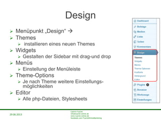 29.06.2013
Cathrin Tusche
info@tusche-online.de
www.tusche-online.de
facebook.com/TuscheOnlineMarketing
Design
 Menüpunkt „Design“ 
 Themes
 installieren eines neuen Themes
 Widgets
 Gestalten der Sidebar mit drag-und drop
 Menüs
 Einstellung der Menüleiste
 Theme-Options
 Je nach Theme weitere Einstellungs-
möglichkeiten
 Editor
 Alle php-Dateien, Stylesheets
 