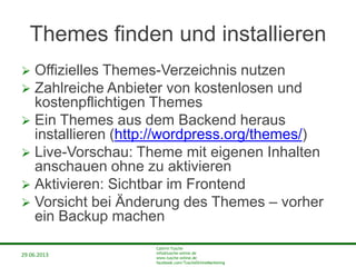 29.06.2013
Cathrin Tusche
info@tusche-online.de
www.tusche-online.de
facebook.com/TuscheOnlineMarketing
Themes finden und installieren
 Offizielles Themes-Verzeichnis nutzen
 Zahlreiche Anbieter von kostenlosen und
kostenpflichtigen Themes
 Ein Themes aus dem Backend heraus
installieren (http://wordpress.org/themes/)
 Live-Vorschau: Theme mit eigenen Inhalten
anschauen ohne zu aktivieren
 Aktivieren: Sichtbar im Frontend
 Vorsicht bei Änderung des Themes – vorher
ein Backup machen
 