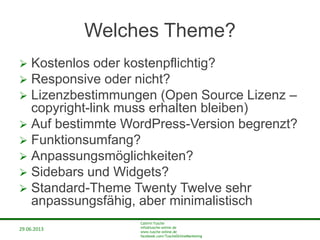 29.06.2013
Cathrin Tusche
info@tusche-online.de
www.tusche-online.de
facebook.com/TuscheOnlineMarketing
Welches Theme?
 Kostenlos oder kostenpflichtig?
 Responsive oder nicht?
 Lizenzbestimmungen (Open Source Lizenz –
copyright-link muss erhalten bleiben)
 Auf bestimmte WordPress-Version begrenzt?
 Funktionsumfang?
 Anpassungsmöglichkeiten?
 Sidebars und Widgets?
 Standard-Theme Twenty Twelve sehr
anpassungsfähig, aber minimalistisch
 