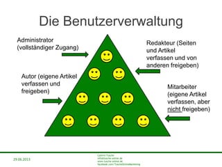 29.06.2013
Cathrin Tusche
info@tusche-online.de
www.tusche-online.de
facebook.com/TuscheOnlineMarketing
Die Benutzerverwaltung
Administrator
(vollständiger Zugang)
Redakteur (Seiten
und Artikel
verfassen und von
anderen freigeben)
Autor (eigene Artikel
verfassen und
freigeben)
Mitarbeiter
(eigene Artikel
verfassen, aber
nicht freigeben)
 