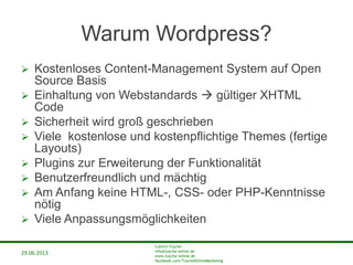 29.06.2013
Cathrin Tusche
info@tusche-online.de
www.tusche-online.de
facebook.com/TuscheOnlineMarketing
Warum Wordpress?
 Kostenloses Content-Management System auf Open
Source Basis
 Einhaltung von Webstandards  gültiger XHTML
Code
 Sicherheit wird groß geschrieben
 Viele kostenlose und kostenpflichtige Themes (fertige
Layouts)
 Plugins zur Erweiterung der Funktionalität
 Benutzerfreundlich und mächtig
 Am Anfang keine HTML-, CSS- oder PHP-Kenntnisse
nötig
 Viele Anpassungsmöglichkeiten
 