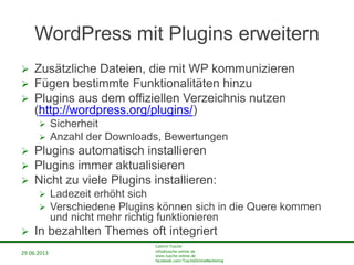 29.06.2013
Cathrin Tusche
info@tusche-online.de
www.tusche-online.de
facebook.com/TuscheOnlineMarketing
WordPress mit Plugins erweitern
 Zusätzliche Dateien, die mit WP kommunizieren
 Fügen bestimmte Funktionalitäten hinzu
 Plugins aus dem offiziellen Verzeichnis nutzen
(http://wordpress.org/plugins/)
 Sicherheit
 Anzahl der Downloads, Bewertungen
 Plugins automatisch installieren
 Plugins immer aktualisieren
 Nicht zu viele Plugins installieren:
 Ladezeit erhöht sich
 Verschiedene Plugins können sich in die Quere kommen
und nicht mehr richtig funktionieren
 In bezahlten Themes oft integriert
 