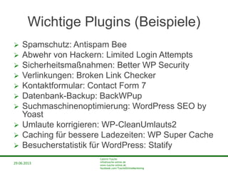 29.06.2013
Cathrin Tusche
info@tusche-online.de
www.tusche-online.de
facebook.com/TuscheOnlineMarketing
Wichtige Plugins (Beispiele)
 Spamschutz: Antispam Bee
 Abwehr von Hackern: Limited Login Attempts
 Sicherheitsmaßnahmen: Better WP Security
 Verlinkungen: Broken Link Checker
 Kontaktformular: Contact Form 7
 Datenbank-Backup: BackWPup
 Suchmaschinenoptimierung: WordPress SEO by
Yoast
 Umlaute korrigieren: WP-CleanUmlauts2
 Caching für bessere Ladezeiten: WP Super Cache
 Besucherstatistik für WordPress: Statify
 