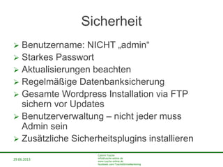 29.06.2013
Cathrin Tusche
info@tusche-online.de
www.tusche-online.de
facebook.com/TuscheOnlineMarketing
Sicherheit
 Benutzername: NICHT „admin“
 Starkes Passwort
 Aktualisierungen beachten
 Regelmäßige Datenbanksicherung
 Gesamte Wordpress Installation via FTP
sichern vor Updates
 Benutzerverwaltung – nicht jeder muss
Admin sein
 Zusätzliche Sicherheitsplugins installieren
 