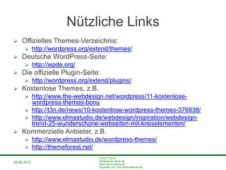 29.06.2013
Cathrin Tusche
info@tusche-online.de
www.tusche-online.de
facebook.com/TuscheOnlineMarketing
Nützliche Links
 Offizielles Themes-Verzeichnis:
 http://wordpress.org/extend/themes/
 Deutsche WordPress-Seite:
 http://wpde.org/
 Die offizielle Plugin-Seite:
 http://wordpress.org/extend/plugins/
 Kostenlose Themes, z.B.
 http://www.the-webdesign.net/wordpress/11-kostenlose-
wordpress-themes-bonu
 http://t3n.de/news/10-kostenlose-wordpress-themes-376838/
 http://www.elmastudio.de/webdesign/inspiration/webdesign-
trend-25-wunderschone-webseiten-mit-kreiselementen/
 Kommerzielle Anbieter, z.B.
 http://www.elmastudio.de/wordpress-themes/
 http://themeforest.net/
 