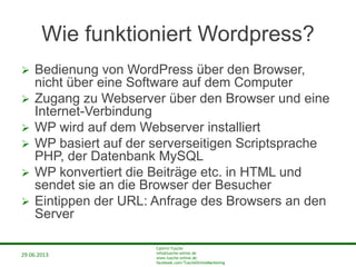 29.06.2013
Cathrin Tusche
info@tusche-online.de
www.tusche-online.de
facebook.com/TuscheOnlineMarketing
Wie funktioniert Wordpress?
 Bedienung von WordPress über den Browser,
nicht über eine Software auf dem Computer
 Zugang zu Webserver über den Browser und eine
Internet-Verbindung
 WP wird auf dem Webserver installiert
 WP basiert auf der serverseitigen Scriptsprache
PHP, der Datenbank MySQL
 WP konvertiert die Beiträge etc. in HTML und
sendet sie an die Browser der Besucher
 Eintippen der URL: Anfrage des Browsers an den
Server
 