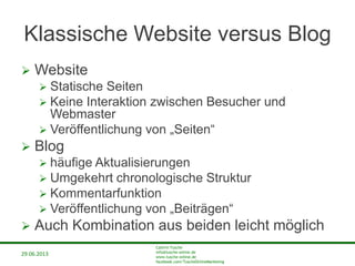 29.06.2013
Cathrin Tusche
info@tusche-online.de
www.tusche-online.de
facebook.com/TuscheOnlineMarketing
Klassische Website versus Blog
 Website
 Statische Seiten
 Keine Interaktion zwischen Besucher und
Webmaster
 Veröffentlichung von „Seiten“
 Blog
 häufige Aktualisierungen
 Umgekehrt chronologische Struktur
 Kommentarfunktion
 Veröffentlichung von „Beiträgen“
 Auch Kombination aus beiden leicht möglich
 