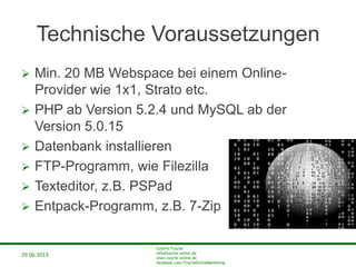 29.06.2013
Cathrin Tusche
info@tusche-online.de
www.tusche-online.de
facebook.com/TuscheOnlineMarketing
Technische Voraussetzungen
 Min. 20 MB Webspace bei einem Online-
Provider wie 1x1, Strato etc.
 PHP ab Version 5.2.4 und MySQL ab der
Version 5.0.15
 Datenbank installieren
 FTP-Programm, wie Filezilla
 Texteditor, z.B. PSPad
 Entpack-Programm, z.B. 7-Zip
 