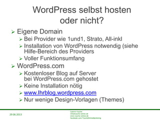 29.06.2013
Cathrin Tusche
info@tusche-online.de
www.tusche-online.de
facebook.com/TuscheOnlineMarketing
WordPress selbst hosten
oder nicht?
 Eigene Domain
 Bei Provider wie 1und1, Strato, All-inkl
 Installation von WordPress notwendig (siehe
Hilfe-Bereich des Providers
 Voller Funktionsumfang
 WordPress.com
 Kostenloser Blog auf Server
bei WordPress.com gehostet
 Keine Installation nötig
 www.Ihrblog.wordpress.com
 Nur wenige Design-Vorlagen (Themes)
 