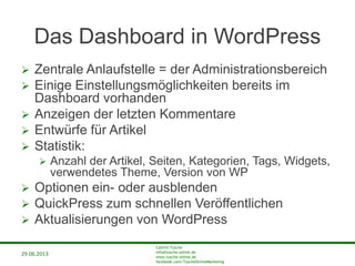 29.06.2013
Cathrin Tusche
info@tusche-online.de
www.tusche-online.de
facebook.com/TuscheOnlineMarketing
Das Dashboard in WordPress
 Zentrale Anlaufstelle = der Administrationsbereich
 Einige Einstellungsmöglichkeiten bereits im
Dashboard vorhanden
 Anzeigen der letzten Kommentare
 Entwürfe für Artikel
 Statistik:
 Anzahl der Artikel, Seiten, Kategorien, Tags, Widgets,
verwendetes Theme, Version von WP
 Optionen ein- oder ausblenden
 QuickPress zum schnellen Veröffentlichen
 Aktualisierungen von WordPress
 