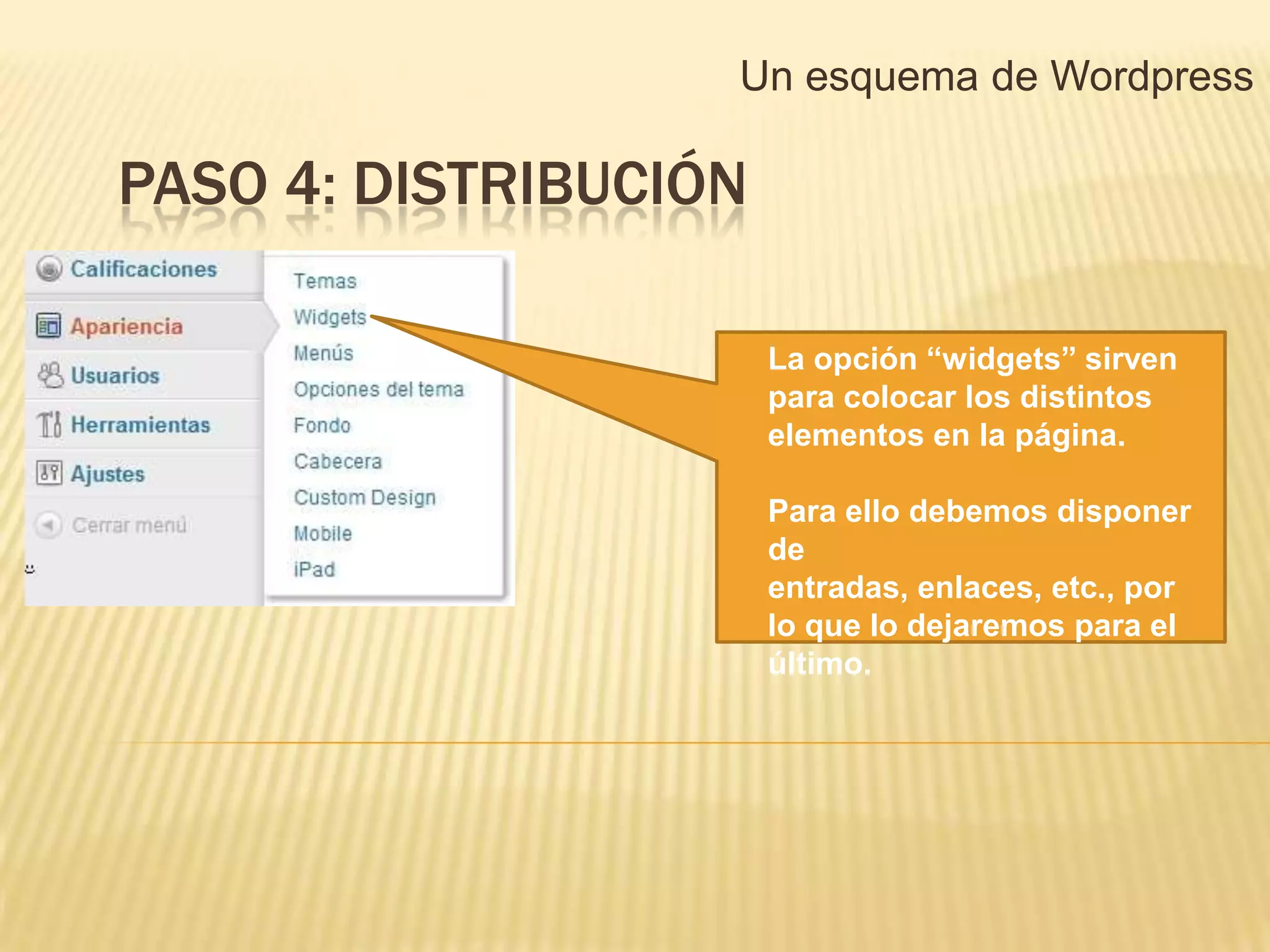 Un esquema de Wordpress

PASO 4: DISTRIBUCIÓN

                       La opción “widgets” sirven
                       para colocar los distintos
                       elementos en la página.

                       Para ello debemos disponer
                       de
                       entradas, enlaces, etc., por
                       lo que lo dejaremos para el
                       último.
 