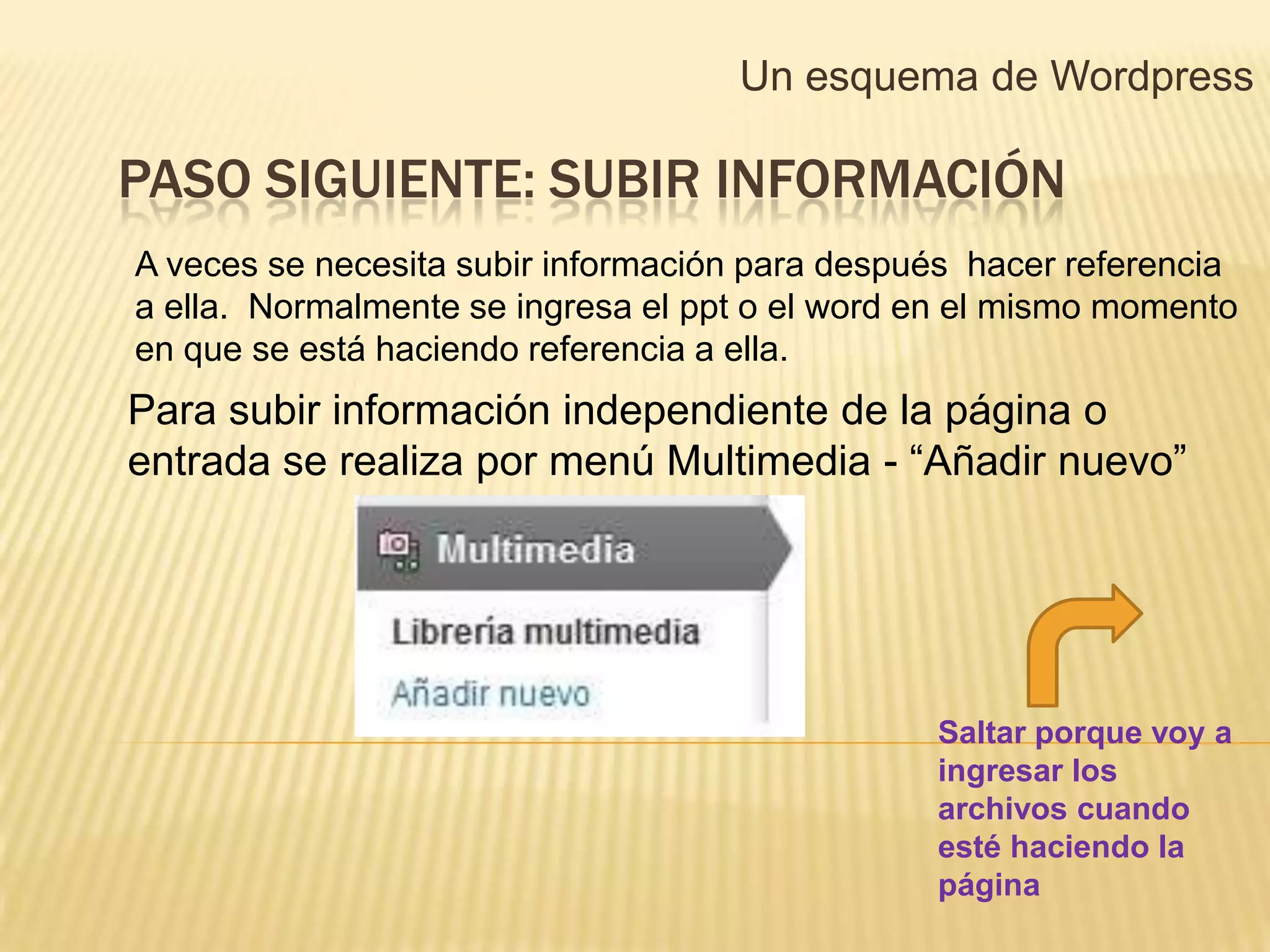 Un esquema de Wordpress

PASO SIGUIENTE: SUBIR INFORMACIÓN
A veces se necesita subir información para después hacer referencia
a ella. Normalmente se ingresa el ppt o el word en el mismo momento
en que se está haciendo referencia a ella.
Para subir información independiente de la página o
entrada se realiza por menú Multimedia - “Añadir nuevo”




                                                Saltar porque voy a
                                                ingresar los
                                                archivos cuando
                                                esté haciendo la
                                                página
 