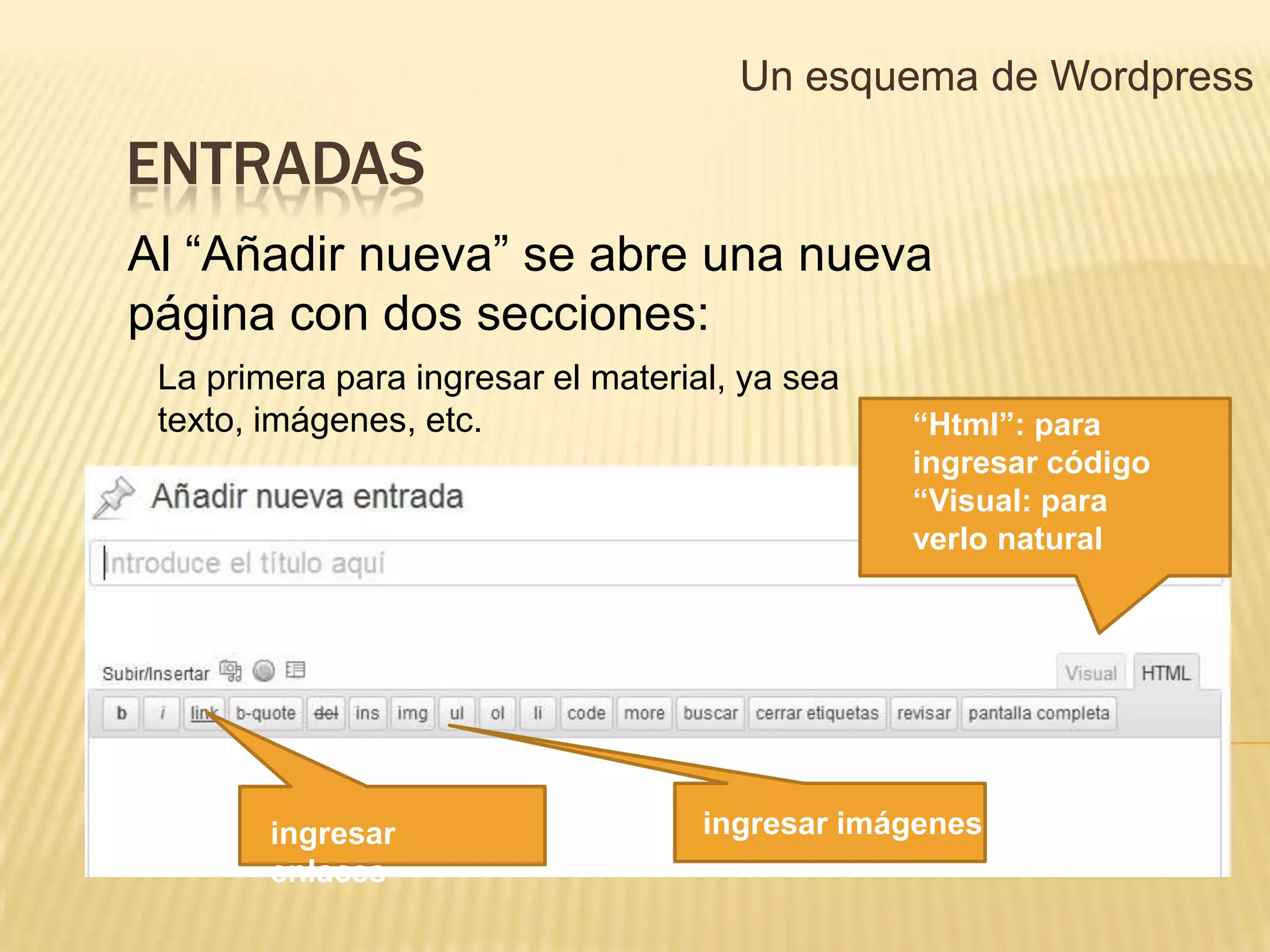 Un esquema de Wordpress

ENTRADAS
Al “Añadir nueva” se abre una nueva
página con dos secciones:
 La primera para ingresar el material, ya sea
 texto, imágenes, etc.                          “Html”: para
                                                ingresar código
                                                “Visual: para
                                                verlo natural




        ingresar                    ingresar imágenes
        enlaces
 