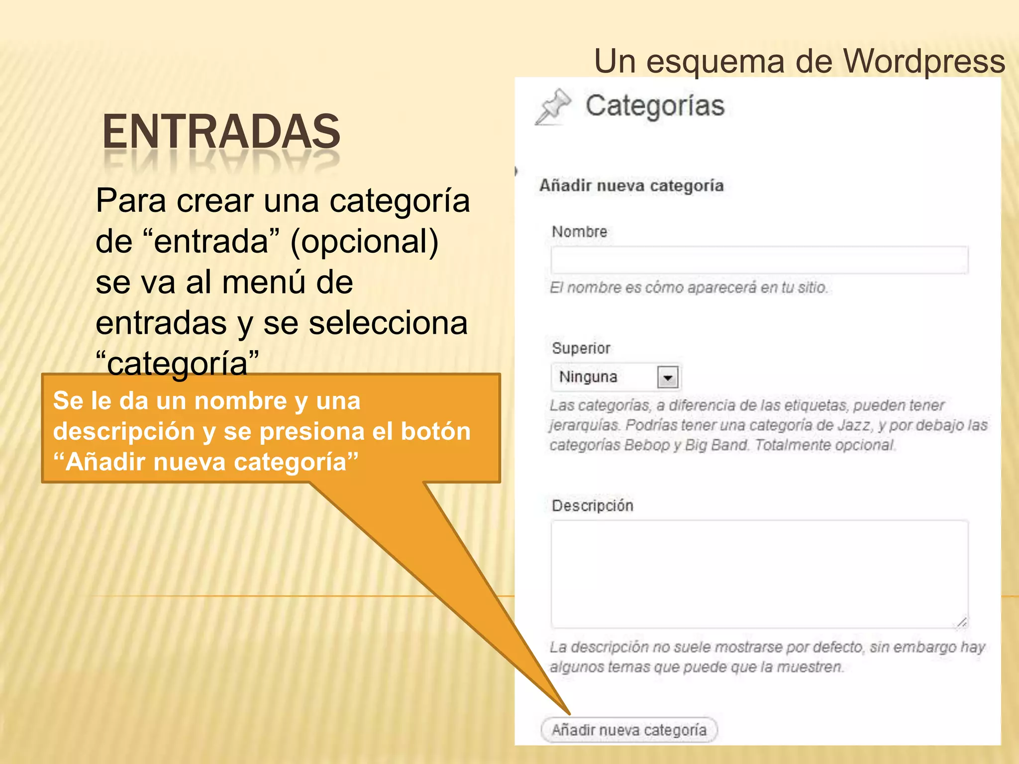 Un esquema de Wordpress

   ENTRADAS
   Para crear una categoría
   de “entrada” (opcional)
   se va al menú de
   entradas y se selecciona
   “categoría”
Se le da un nombre y una
descripción y se presiona el botón
“Añadir nueva categoría”
 
