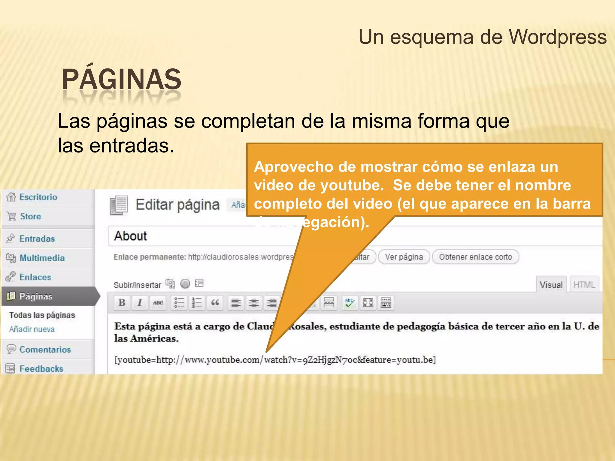 Un esquema de Wordpress

PÁGINAS
Las páginas se completan de la misma forma que
las entradas.
                   Aprovecho de mostrar cómo se enlaza un
                   video de youtube. Se debe tener el nombre
                   completo del video (el que aparece en la barra
                   de navegación).
 