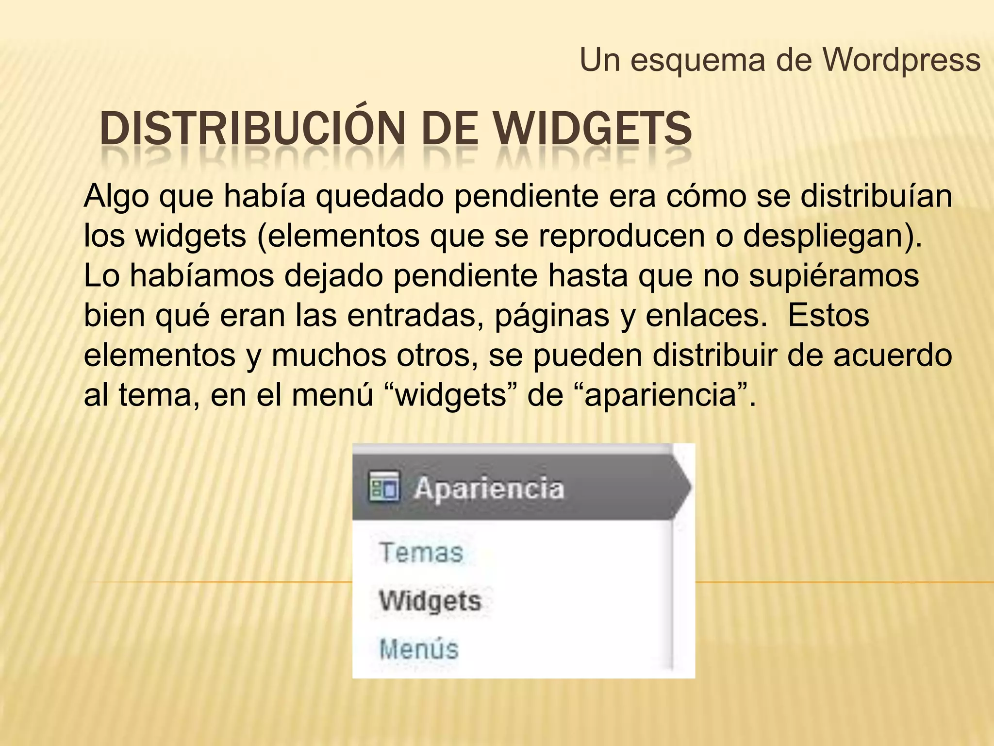 Un esquema de Wordpress

DISTRIBUCIÓN DE WIDGETS
Algo que había quedado pendiente era cómo se distribuían
los widgets (elementos que se reproducen o despliegan).
Lo habíamos dejado pendiente hasta que no supiéramos
bien qué eran las entradas, páginas y enlaces. Estos
elementos y muchos otros, se pueden distribuir de acuerdo
al tema, en el menú “widgets” de “apariencia”.
 