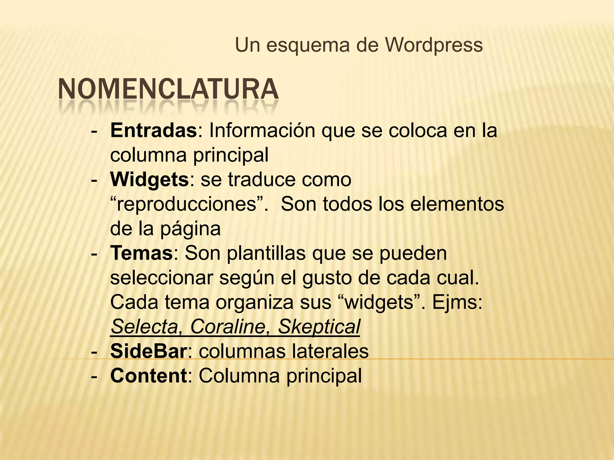 Un esquema de Wordpress

NOMENCLATURA
 - Entradas: Información que se coloca en la
   columna principal
 - Widgets: se traduce como
   “reproducciones”. Son todos los elementos
   de la página
 - Temas: Son plantillas que se pueden
   seleccionar según el gusto de cada cual.
   Cada tema organiza sus “widgets”. Ejms:
   Selecta, Coraline, Skeptical
 - SideBar: columnas laterales
 - Content: Columna principal
 