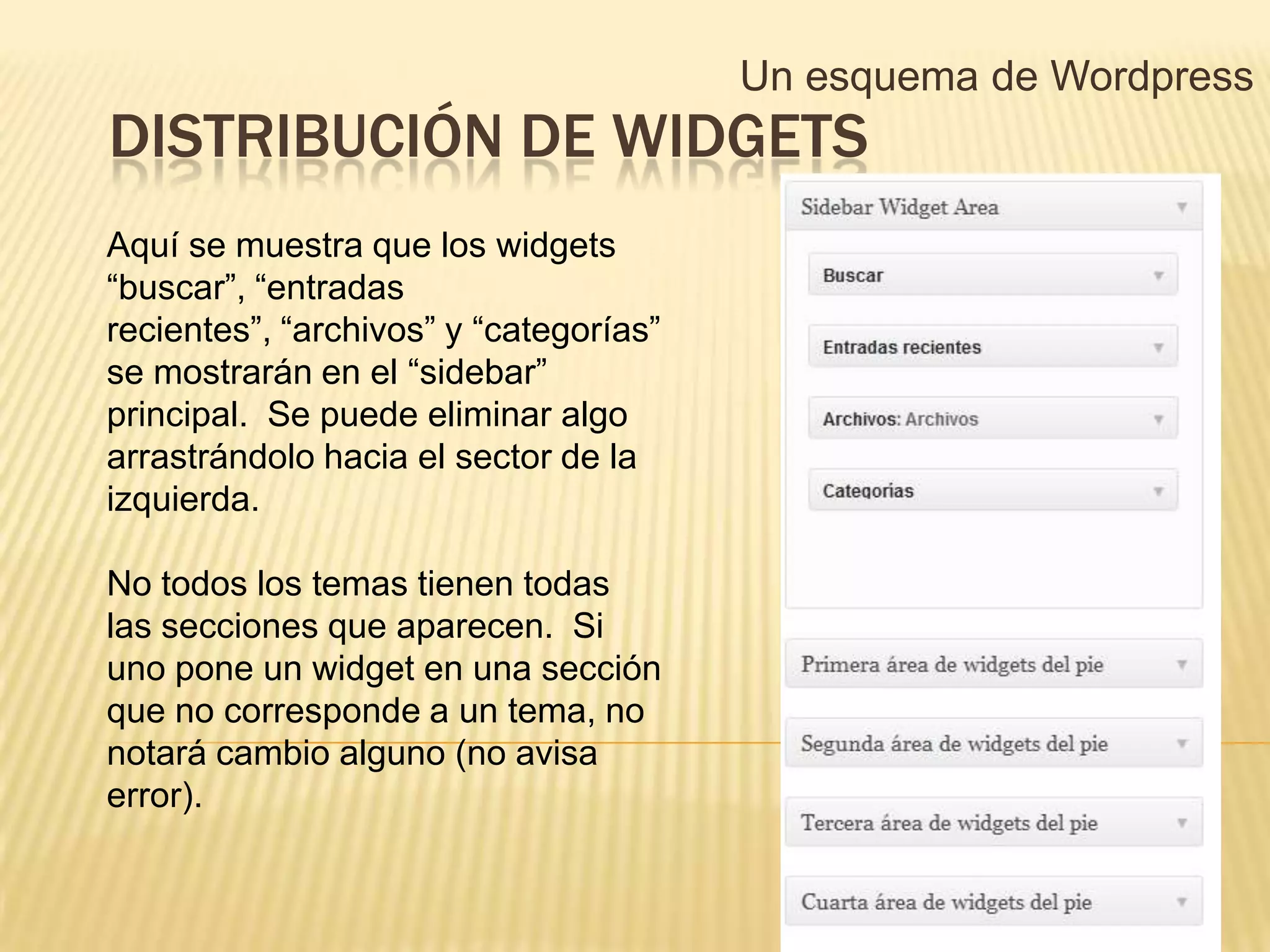 Un esquema de Wordpress
DISTRIBUCIÓN DE WIDGETS
Aquí se muestra que los widgets
“buscar”, “entradas
recientes”, “archivos” y “categorías”
se mostrarán en el “sidebar”
principal. Se puede eliminar algo
arrastrándolo hacia el sector de la
izquierda.

No todos los temas tienen todas
las secciones que aparecen. Si
uno pone un widget en una sección
que no corresponde a un tema, no
notará cambio alguno (no avisa
error).
 