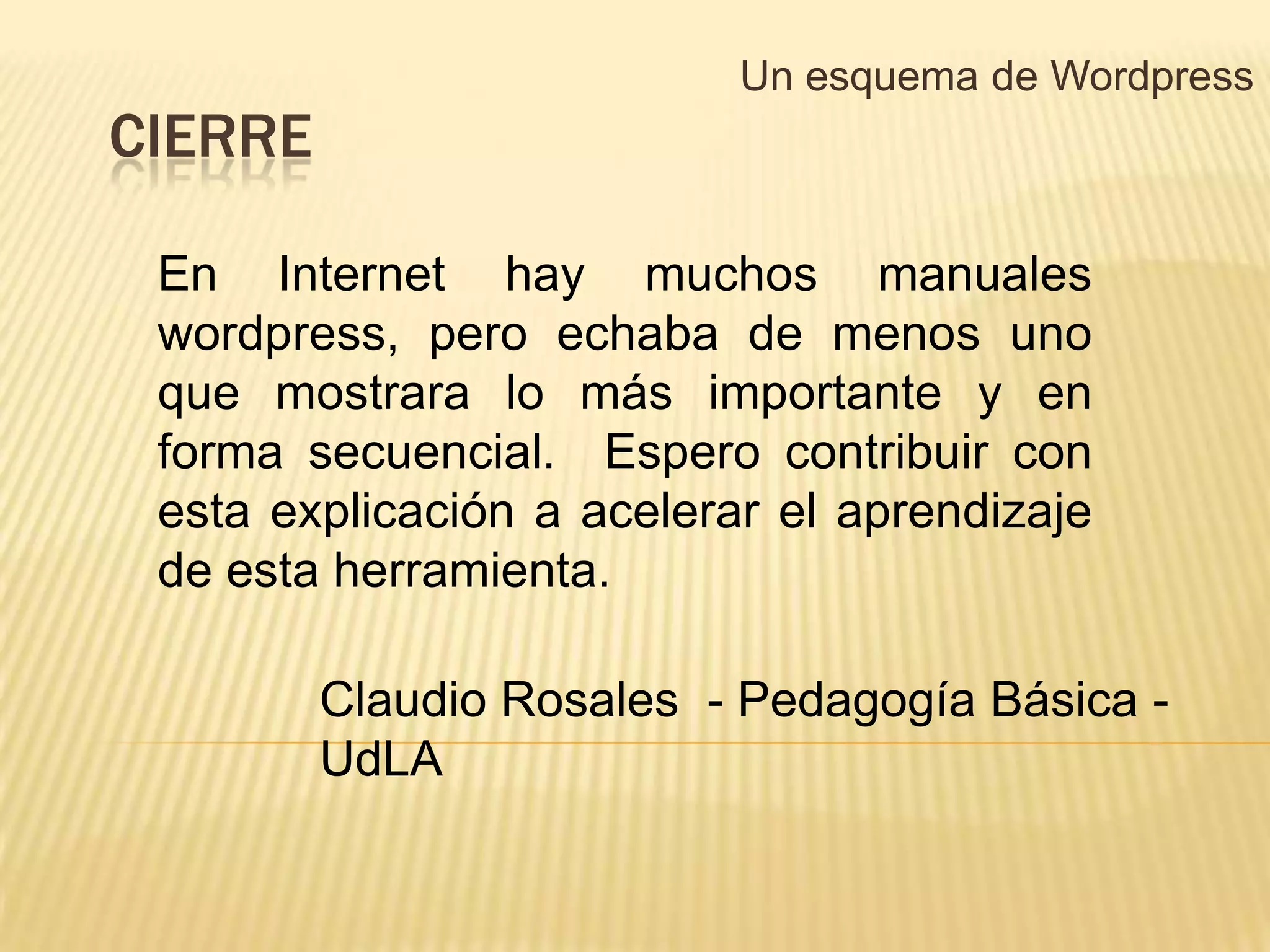 Un esquema de Wordpress
CIERRE

 En Internet hay muchos manuales
 wordpress, pero echaba de menos uno
 que mostrara lo más importante y en
 forma secuencial. Espero contribuir con
 esta explicación a acelerar el aprendizaje
 de esta herramienta.

         Claudio Rosales - Pedagogía Básica -
         UdLA
 
