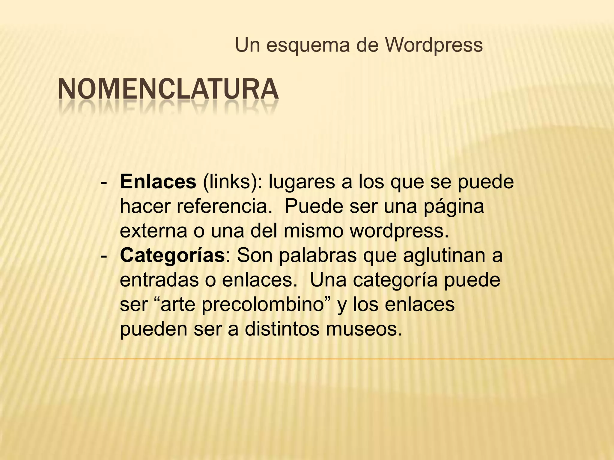 Un esquema de Wordpress

NOMENCLATURA

  - Enlaces (links): lugares a los que se puede
    hacer referencia. Puede ser una página
    externa o una del mismo wordpress.
  - Categorías: Son palabras que aglutinan a
    entradas o enlaces. Una categoría puede
    ser “arte precolombino” y los enlaces
    pueden ser a distintos museos.
 
