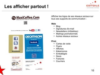 10
Les afficher partout !
Afficher les logos de ses réseaux sociaux sur
tous ses supports de communication :
Web
●
Blog
●
Signatures d'e-mail
●
Newsletters (infolettres)
●
Mailings promotionnels
●
Autres réseaux sociaux
Print
●
Cartes de visite
●
Flyers
●
Affiches
●
Kakemonos
●
Emballages
●
Devis
●
Factures
●
Courriers
 