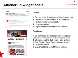 11
Afficher un widget social
Twitter
1. Se connecter à son compte http://twitter.com
2. Cliquer sur « Paramètres » > « Widgets »
> « Créer un nouveau widget »
3. Le personnaliser
4. Copier-coller le code html sur son site
Facebook
1. Se connecter à Facebook for developers :
https://developers.facebook.com/products/social-plugins
2. Choisir son style de bouton : Like Button,
Follow Button, Page Plugin (ci-contre), etc.
3. Le personnaliser
4. Copier-coller le code html sur son site
 