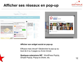 12
Afficher ses réseaux en pop-up
Afficher son widget social en pop-up
Efficace mais intrusif ! Déclencher le pop-up au
bout de 2 ou 3 pages ou d'une minute
Quelques extensions WP : WordPress PopUp,
Simple PopUp, Popup to Share, etc.
 