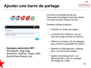 14
Ajouter une barre de partage
Une barre de partage permet aux
internautes de partager le lien des articles
vers leurs propres réseaux sociaux
Quelques bonnes pratiques :
●
L'ajouter sur toutes ses pages
●
La rendre bien visible (ex. tout en
haut de la page, proche du contenu)
●
Afficher le compteur (nb de partages)
pour montrer la popularité du contenu
●
Attention à l'affichage des « floating
bars » sur terminaux mobiles
●
Ajouter automatiquement « via
@moncompte » dans le message
pré-rédigé sur Twitter
Quelques extensions WP :
Shareaholic, Digg Digg,
ShareThis, AddThis, Hupso, Slick
Social Share Buttons, etc.
 