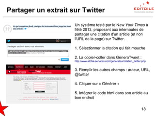 18
Partager un extrait sur Twitter
Un système testé par le New York Times à
l'été 2013, proposant aux internautes de
partager une citation d'un article (et non
l'URL de la page) sur Twitter.
1. Sélectionner la citation qui fait mouche
2. La copier-coller dans GeneraTweet :
http://www.atchik-services.com/generateur/citation_twitter.php
3. Remplir les autres champs : auteur, URL,
@twitter
4. Cliquer sur « Générer »
5. Intégrer le code html dans son article au
bon endroit
 