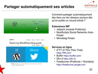 22
Partager automatiquement ses articles
Comment partager automatiquement
des liens sur les réseaux sociaux dès
qu'on publie un nouvel article ?
Extensions WP
●
Jetpack (module Publicize)
●
NextScripts Social Networks Auto-
Poster
●
Microblog Poster
Services en ligne
●
IFTT (If This Then That)
https://ifttt.com/
●
Buffer https://buffer.com/
●
Dlvr.it https://dlvr.it/
●
Feedburner (Publicize > Socialize)
https://feedburner.google.com
 