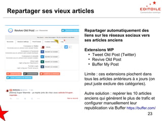23
Repartager ses vieux articles
Repartager automatiquement des
liens sur les réseaux sociaux vers
ses articles anciens
Extensions WP
●
Tweet Old Post (Twitter)
●
Revive Old Post
●
Buffer My Post
Limite : ces extensions piochent dans
tous les articles antérieurs à x jours (on
peut juste exclure des catégories).
Autre solution : repérer les 10 articles
anciens qui génèrent le plus de trafic et
configurer manuellement leur
republication via Buffer https://buffer.com/
 
