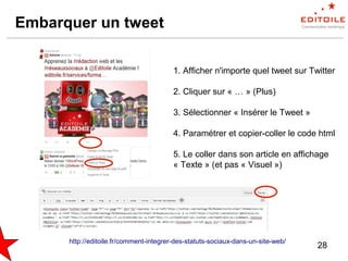 28
Embarquer un tweet
1. Afficher n'importe quel tweet sur Twitter
2. Cliquer sur « … » (Plus)
3. Sélectionner « Insérer le Tweet »
4. Paramétrer et copier-coller le code html
5. Le coller dans son article en affichage
« Texte » (et pas « Visuel »)
http://editoile.fr/comment-integrer-des-statuts-sociaux-dans-un-site-web/
 