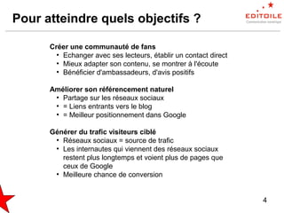 4
Pour atteindre quels objectifs ?
Créer une communauté de fans
●
Echanger avec ses lecteurs, établir un contact direct
●
Mieux adapter son contenu, se montrer à l'écoute
●
Bénéficier d'ambassadeurs, d'avis positifs
Améliorer son référencement naturel
●
Partage sur les réseaux sociaux
●
= Liens entrants vers le blog
●
= Meilleur positionnement dans Google
Générer du trafic visiteurs ciblé
●
Réseaux sociaux = source de trafic
●
Les internautes qui viennent des réseaux sociaux
restent plus longtemps et voient plus de pages que
ceux de Google
●
Meilleure chance de conversion
 