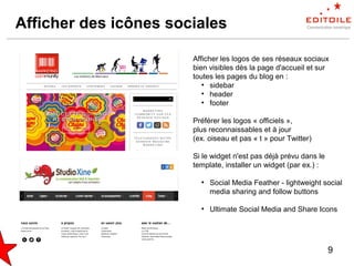 9
Afficher des icônes sociales
Afficher les logos de ses réseaux sociaux
bien visibles dès la page d'accueil et sur
toutes les pages du blog en :
●
sidebar
●
header
●
footer
Préférer les logos « officiels »,
plus reconnaissables et à jour
(ex. oiseau et pas « t » pour Twitter)
Si le widget n'est pas déjà prévu dans le
template, installer un widget (par ex.) :
●
Social Media Feather - lightweight social
media sharing and follow buttons
●
Ultimate Social Media and Share Icons
 