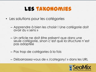 Les taxonomies
• Les solutions pour les catégories
– Apprendre à bien les choisir ! Une catégorie doit
avoir du « sens »
– Un article ne doit être présent que dans une
seule catégorie, sinon c’est que la structure n’est
pas adaptée
– Pas trop de catégories à la fois
– Débarrassez-vous de « /category/ » dans les URL

 