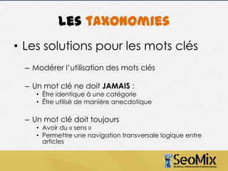 Les taxonomies
• Les solutions pour les mots clés
– Modérer l’utilisation des mots clés
– Un mot clé ne doit JAMAIS :

• Être identique à une catégorie
• Être utilisé de manière anecdotique

– Un mot clé doit toujours

• Avoir du « sens »
• Permettre une navigation transversale logique entre
articles

 