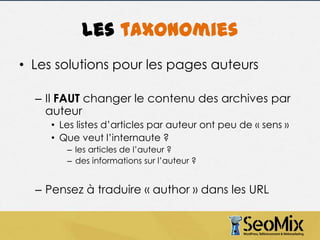 Les taxonomies
• Les solutions pour les pages auteurs
– Il FAUT changer le contenu des archives par
auteur
• Les listes d’articles par auteur ont peu de « sens »
• Que veut l’internaute ?
– les articles de l’auteur ?
– des informations sur l’auteur ?

– Pensez à traduire « author » dans les URL

 