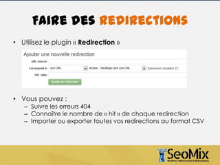 Faire des redirections
• Utilisez le plugin « Redirection »

• Vous pouvez :

– Suivre les erreurs 404
– Connaître le nombre de « hit » de chaque redirection
– Importer ou exporter toutes vos redirections au format CSV

 