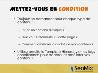 Mettez-vous en condition
• Toujours se demander pour chaque type de
contenu :
– Est-ce un contenu dupliqué ?
– Que veut l’internaute sur cette page ?
– Comment améliorer la qualité de mon contenu ?

• Utilisez ensuite le Template Hierarchy et les tags
conditionnels pour adapter et améliorer vos
contenus

 