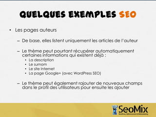 Quelques exemples SEO
• Les pages auteurs
– De base, elles listent uniquement les articles de l’auteur
– Le thème peut pourtant récupérer automatiquement
certaines informations qui existent déjà :
•
•
•
•

La description
Le surnom
Le site Internet
La page Google+ (avec WordPress SEO)

– Le thème peut également rajouter de nouveaux champs
dans le profil des utilisateurs pour ensuite les ajouter

 