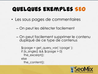 Quelques exemples SEO
• Les sous pages de commentaires
– On peut les détecter facilement
– On peut facilement supprimer le contenu
dupliqué de ce type de contenus
$cpage = get_query_var( 'cpage' );
if (is_single() && $cpage > 0)
the_excerpt();
else
the_content();

 
