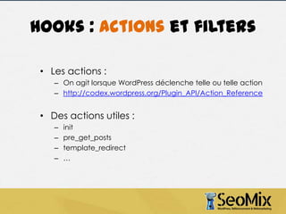 Hooks : actions et filters
• Les actions :
– On agit lorsque WordPress déclenche telle ou telle action
– http://codex.wordpress.org/Plugin_API/Action_Reference

• Des actions utiles :
–
–
–
–

init
pre_get_posts
template_redirect
…

 