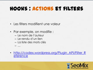 Hooks : actions et filters
• Les filters modifient une valeur
• Par exemple, on modifie :
–
–
–
–

Le nom de l’auteur
Le rendu d’un lien
La liste des mots clés
…

• http://codex.wordpress.org/Plugin_API/Filter_R
eference

 
