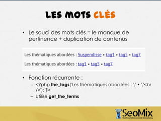 Les mots clés
• Le souci des mots clés = le manque de
pertinence + duplication de contenus

• Fonction récurrente :
– <?php the_tags('Les thématiques abordées : ',' • ','<br
/>'); ?>
– Utilise get_the_terms

 