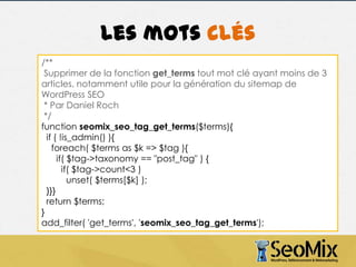 Les mots clés
/**
Supprimer de la fonction get_terms tout mot clé ayant moins de 3
articles, notamment utile pour la génération du sitemap de
WordPress SEO
* Par Daniel Roch
*/
function seomix_seo_tag_get_terms($terms){
if ( !is_admin() ){
foreach( $terms as $k => $tag ){
if( $tag->taxonomy == "post_tag" ) {
if( $tag->count<3 )
unset( $terms[$k] );
}}}
return $terms;
}
add_filter( 'get_terms', 'seomix_seo_tag_get_terms');

 