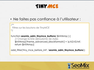 TinyMCE
• Ne faites pas confiance à l’utilisateur :
/**
Filtres sur les boutons de TinyMCE
*/

function seomix_adm_tinymce_buttons( $initArray ) {
// Change la liste déroulante de styles
$initArray['theme_advanced_blockformats'] = 'p,h2,h3,h4';
return $initArray;}
add_filter('tiny_mce_before_init', 'seomix_adm_tinymce_buttons');

 