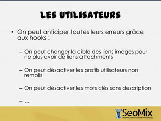 Les utilisateurs
• On peut anticiper toutes leurs erreurs grâce
aux hooks :
– On peut changer la cible des liens images pour
ne plus avoir de liens attachments
– On peut désactiver les profils utilisateurs non
remplis
– On peut désactiver les mots clés sans description

–…

 