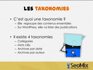 Les taxonomies
• C’est quoi une taxonomie ?
– Elle regroupe des contenus ensembles
– Sur WordPress, elle va lister des publications

• Il existe 4 taxonomies
–
–
–
–

Catégories
Mots clés
Archives par date
Archives par auteur

 