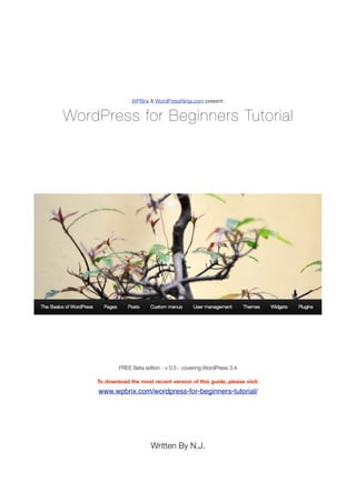 WPBrix & WordPressNinja.com present:


WordPress for Beginners Tutorial




            FREE Beta edtion - v 0.5 - covering WordPress 3.4

    To download the most recent version of this guide, please visit:
    www.wpbrix.com/wordpress-for-beginners-tutorial/




                         Written By N.J.
 